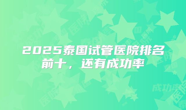 2025泰国试管医院排名前十,还有成功率