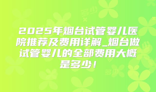 2025年烟台试管婴儿医院推荐及费用详解_烟台做试管婴儿的全部费用大概是多少!