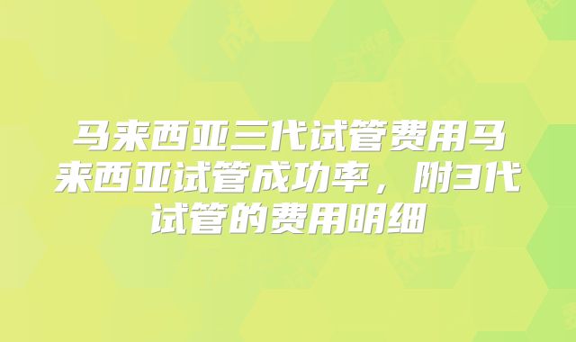 马来西亚三代试管费用马来西亚试管成功率，附3代试管的费用明细