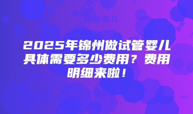 2025年锦州做试管婴儿具体需要多少费用?费用明细来啦!