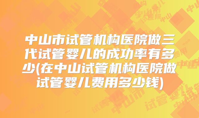 中山市试管机构医院做三代试管婴儿的成功率有多少(在中山试管机构医院做试管婴儿费用多少钱)