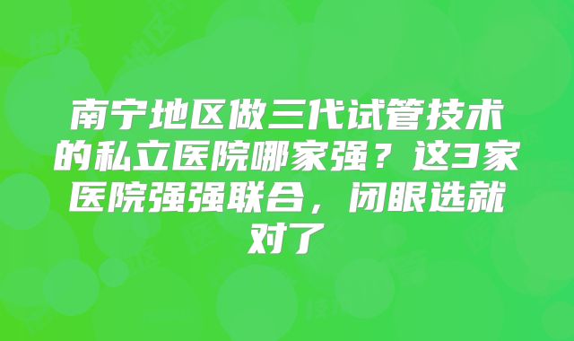 南宁地区做三代试管技术的私立医院哪家强?这3家医院强强联合,闭眼选就对了