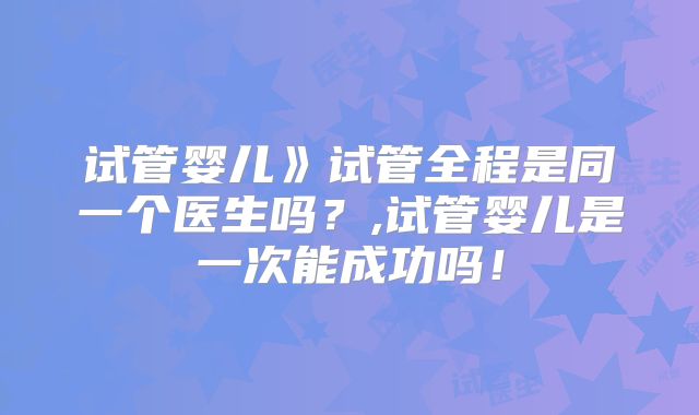 试管婴儿》试管全程是同一个医生吗?,试管婴儿是一次能成功吗!