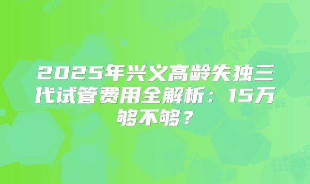 2025年兴义高龄失独三代试管费用全解析:15万够不够?