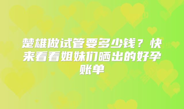 楚雄做试管要多少钱？快来看看姐妹们晒出的好孕账单