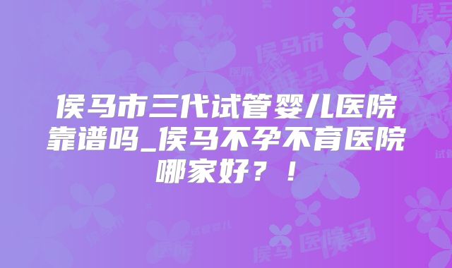 侯马市三代试管婴儿医院靠谱吗_侯马不孕不育医院哪家好?!