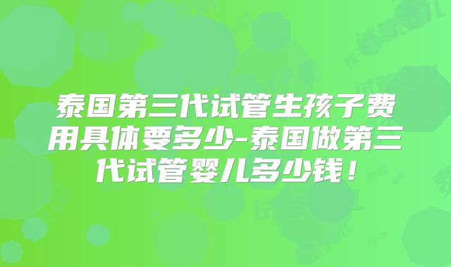 泰国第三代试管生孩子费用具体要多少-泰国做第三代试管婴儿多少钱！
