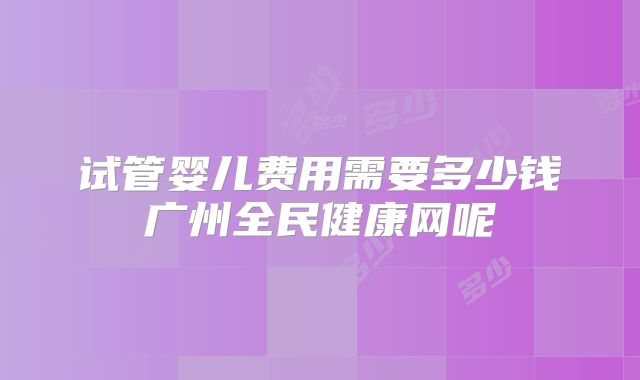 试管婴儿费用需要多少钱广州全民健康网呢