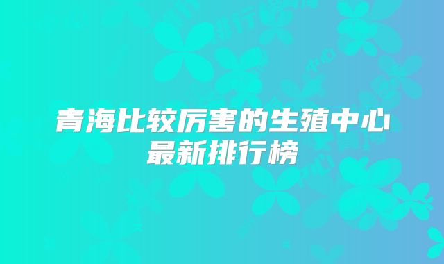 青海比较厉害的生殖中心最新排行榜