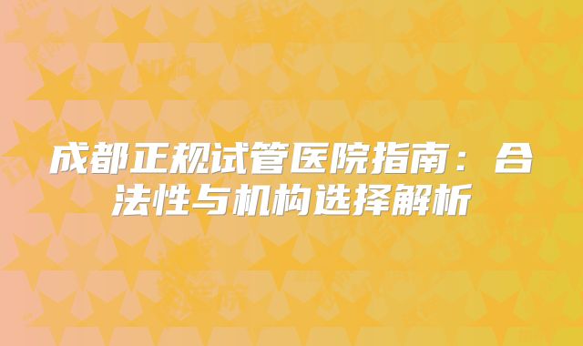成都正规试管医院指南：合法性与机构选择解析