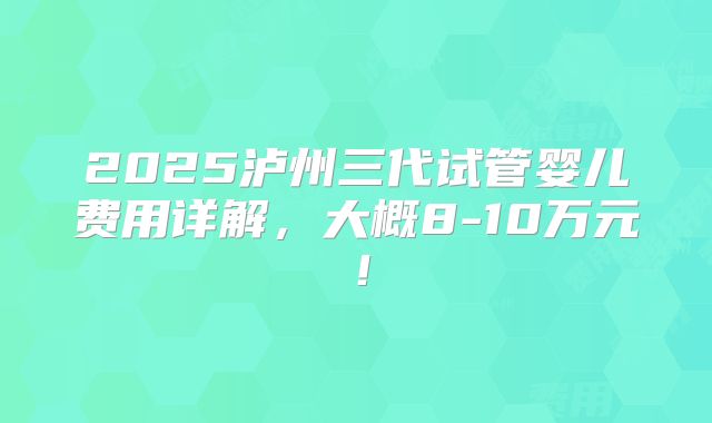 2025泸州三代试管婴儿费用详解,大概8-10万元!
