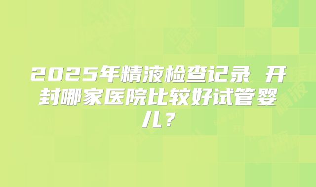 2025年精液检查记录 开封哪家医院比较好试管婴儿？
