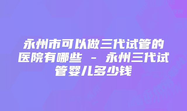 永州市可以做三代试管的医院有哪些 - 永州三代试管婴儿多少钱