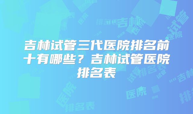 吉林试管三代医院排名前十有哪些?吉林试管医院排名表