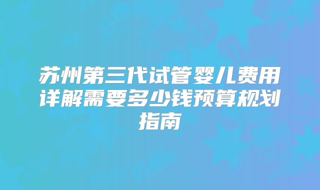 苏州第三代试管婴儿费用详解需要多少钱预算规划指南
