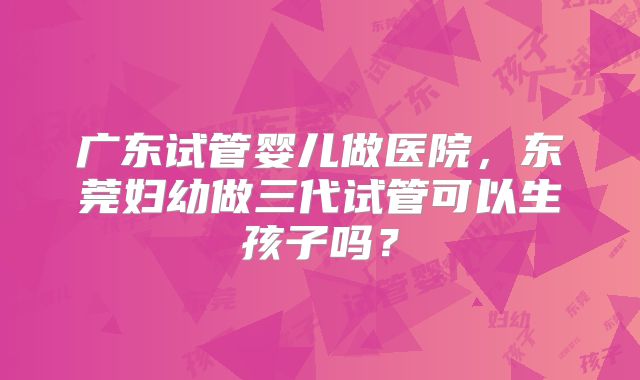广东试管婴儿做医院,东莞妇幼做三代试管可以生孩子吗?