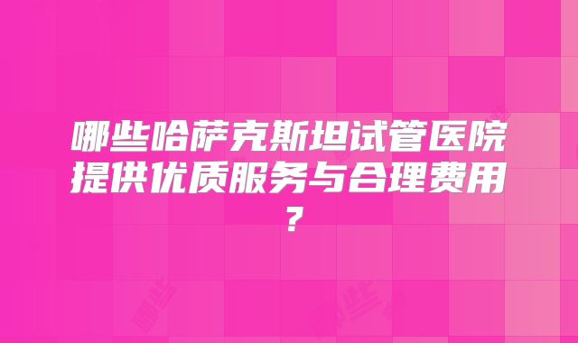 哪些哈萨克斯坦试管医院提供优质服务与合理费用?