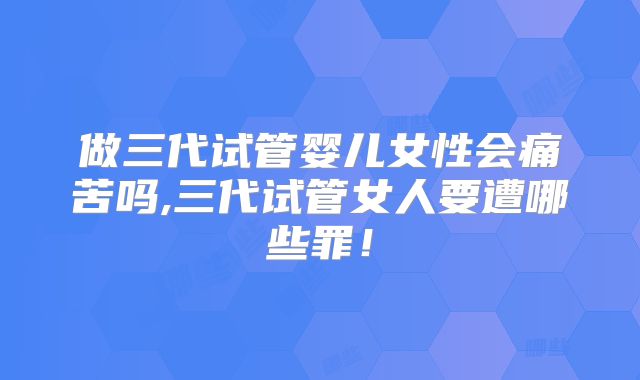 做三代试管婴儿女性会痛苦吗,三代试管女人要遭哪些罪!