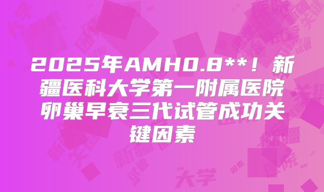 2025年AMH0.8**！新疆医科大学第一附属医院卵巢早衰三代试管成功关键因素