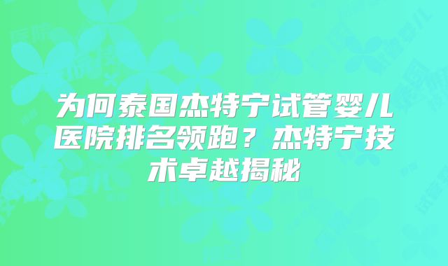 为何泰国杰特宁试管婴儿医院排名领跑?杰特宁技术卓越揭秘