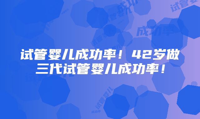 试管婴儿成功率！42岁做三代试管婴儿成功率！