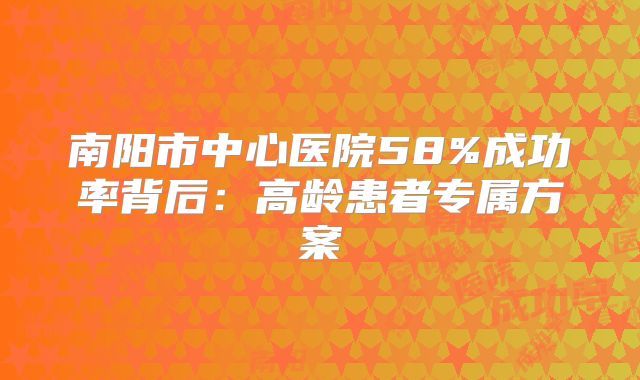 南阳市中心医院58%成功率背后:高龄患者专属方案