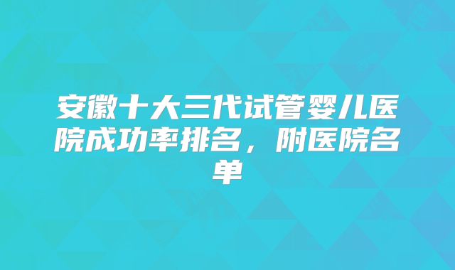 安徽十大三代试管婴儿医院成功率排名,附医院名单