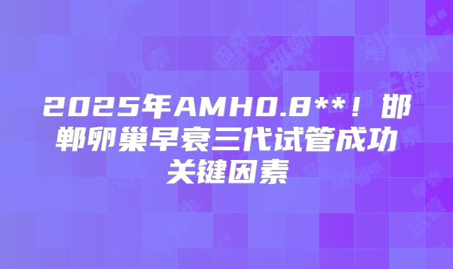2025年AMH0.8**！邯郸卵巢早衰三代试管成功关键因素