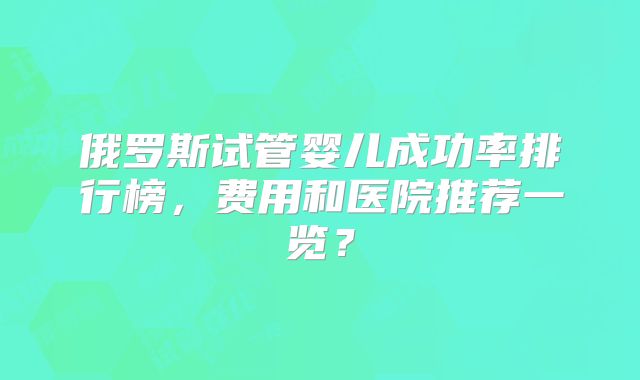 俄罗斯试管婴儿成功率排行榜,费用和医院推荐一览?