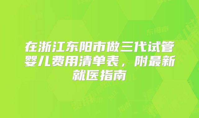 在浙江东阳市做三代试管婴儿费用清单表,附最新就医指南