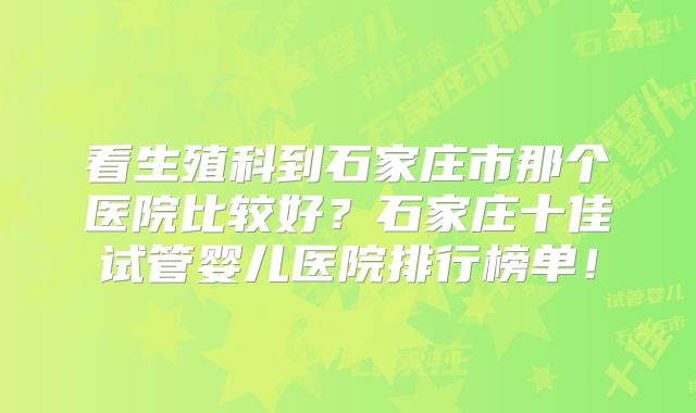 看生殖科到石家庄市那个医院比较好?石家庄十佳试管婴儿医院排行榜单!