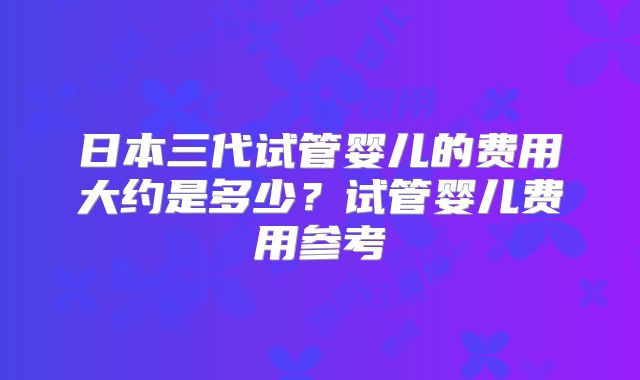 日本三代试管婴儿的费用大约是多少?试管婴儿费用参考