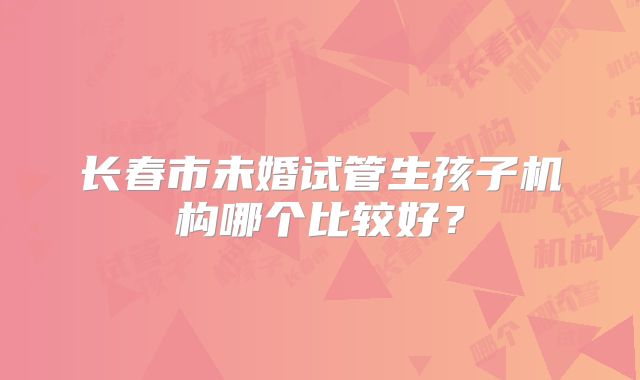长春市未婚试管生孩子机构哪个比较好？