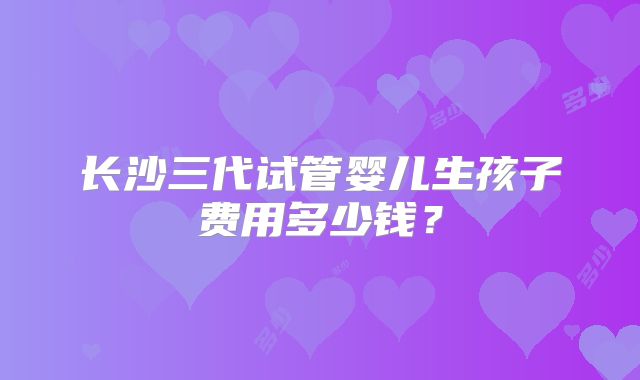 长沙三代试管婴儿生孩子费用多少钱?