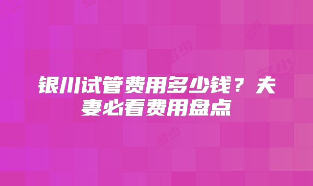 银川试管费用多少钱?夫妻必看费用盘点