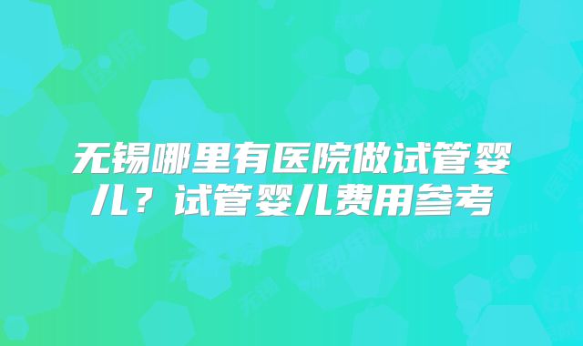 无锡哪里有医院做试管婴儿？试管婴儿费用参考