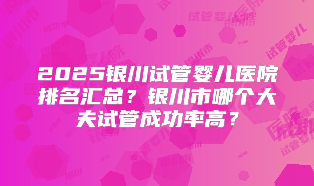 2025银川试管婴儿医院排名汇总?银川市哪个大夫试管成功率高?