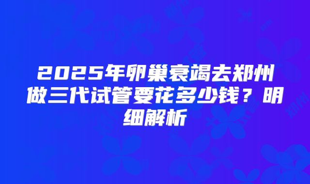 2025年卵巢衰竭去郑州做三代试管要花多少钱？明细解析
