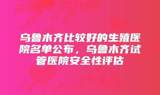 乌鲁木齐比较好的生殖医院名单公布,乌鲁木齐试管医院安全性评估