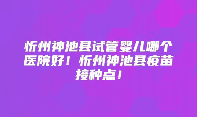 忻州神池县试管婴儿哪个医院好!忻州神池县疫苗接种点!