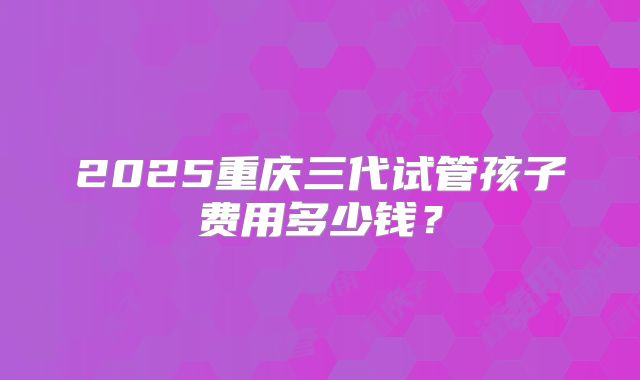 2025重庆三代试管孩子费用多少钱?