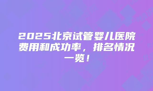 2025北京试管婴儿医院费用和成功率,排名情况一览!