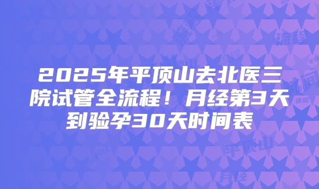 2025年平顶山去北医三院试管全流程！月经第3天到验孕30天时间表