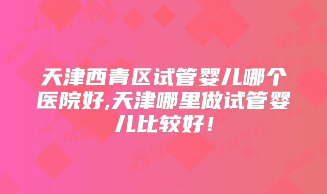 天津西青区试管婴儿哪个医院好,天津哪里做试管婴儿比较好！