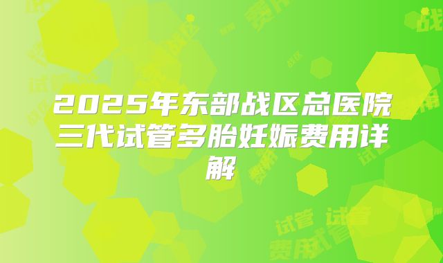 2025年东部战区总医院三代试管多胎妊娠费用详解