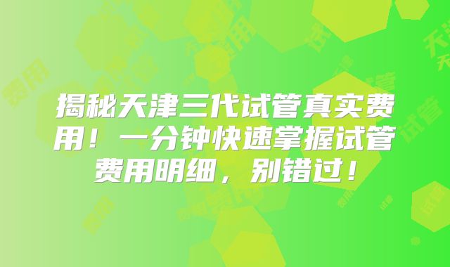 揭秘天津三代试管真实费用！一分钟快速掌握试管费用明细，别错过！