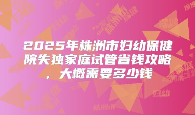 2025年株洲市妇幼保健院失独家庭试管省钱攻略,大概需要多少钱