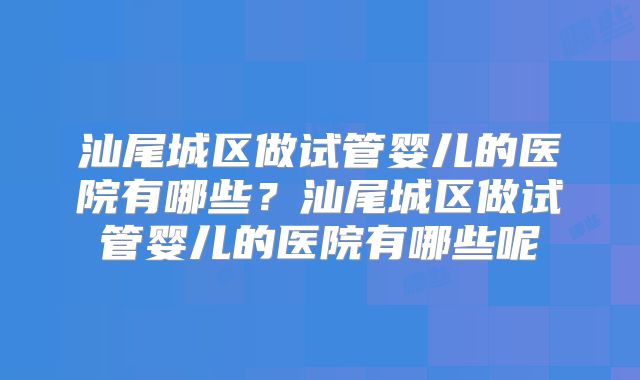 汕尾城区做试管婴儿的医院有哪些?汕尾城区做试管婴儿的医院有哪些呢