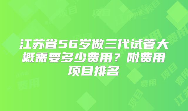 江苏省56岁做三代试管大概需要多少费用？附费用项目排名