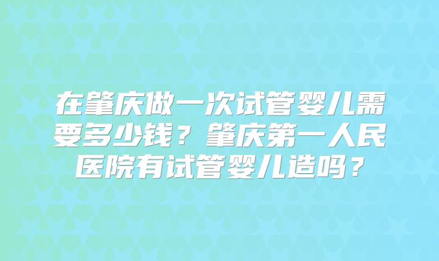 在肇庆做一次试管婴儿需要多少钱？肇庆第一人民医院有试管婴儿造吗？
